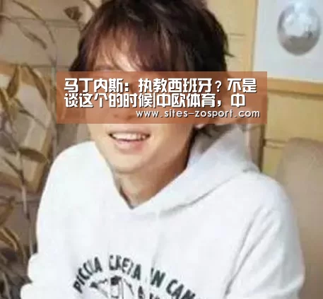 马丁内斯:执教西班牙?不是谈这个的时候|中欧体育,中欧体育app,中欧体育官网,中欧体育官网入口(图1) 中欧体育,中欧体育app,中欧体育官网,中欧体育官网入口